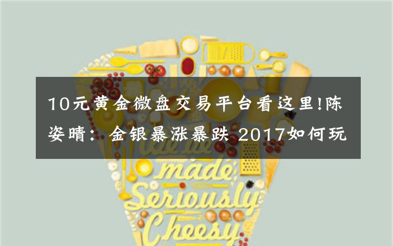 10元黄金微盘交易平台看这里!陈姿晴:金银暴涨暴跌 2017如何玩转微盘投资
