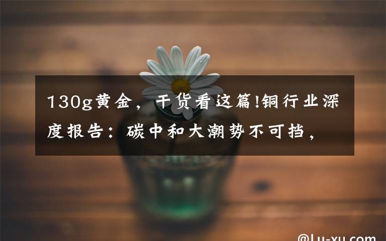 130g黄金,干货看这篇!铜行业深度报告:碳中和大潮势不可挡,铜需求打开新的成长空间