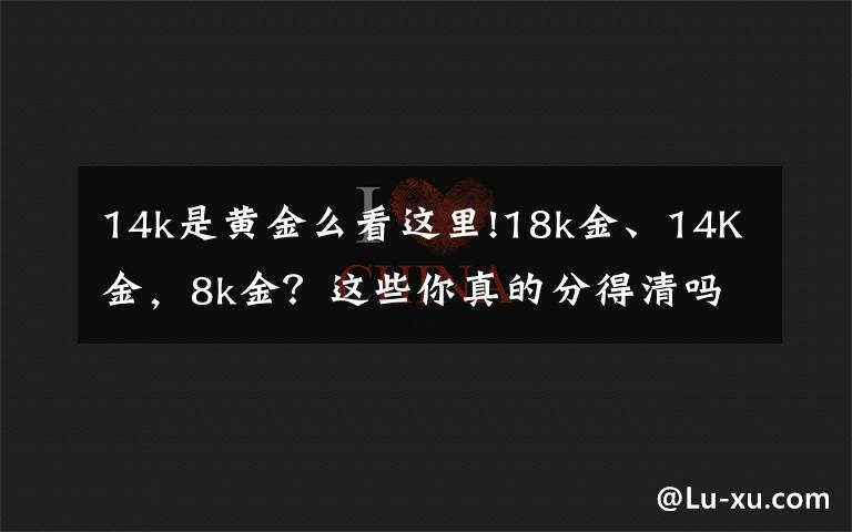 14k是黄金么看这里!18k金、14K金，8k金？这些你真的分得清吗？