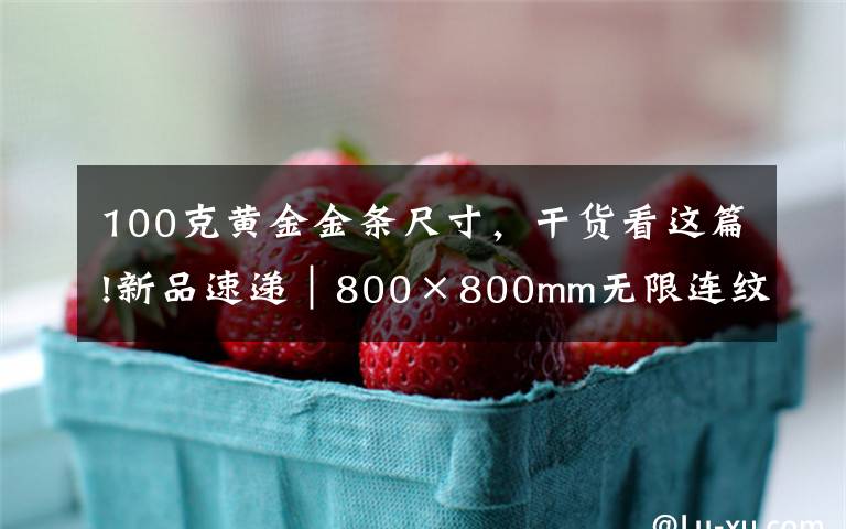 100克黄金金条尺寸,干货看这篇!新品速递|800×800mm无限连纹,打造高级轻奢空间无限可能