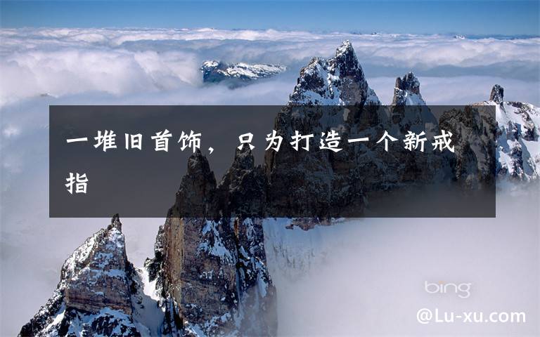 一堆旧首饰,只为打造一个新戒指