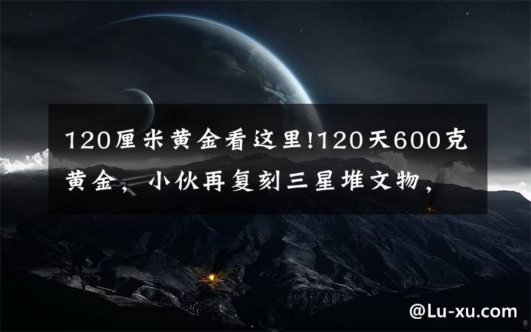 120厘米黄金看这里!120天600克黄金,小伙再复刻三星堆文物,网友评论亮了