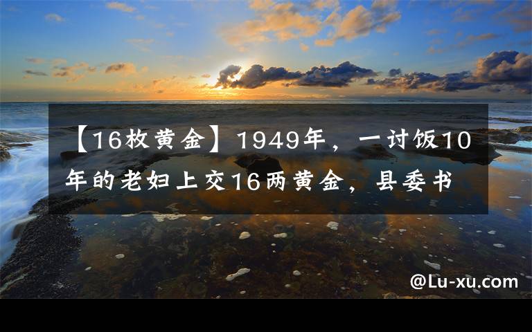 【16枚黄金】1949年，一讨饭10年的老妇上交16两黄金，县委书记揭开其惊人身份