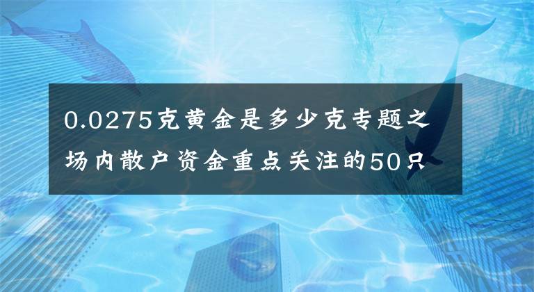 0.0275克黄金是多少克专题之场内散户资金重点关注的50只个股