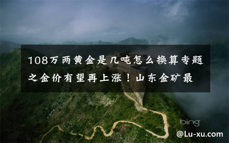 108万两黄金是几吨怎么换算专题之金价有望再上涨！山东金矿最多，10年新增金资源储量近三千吨