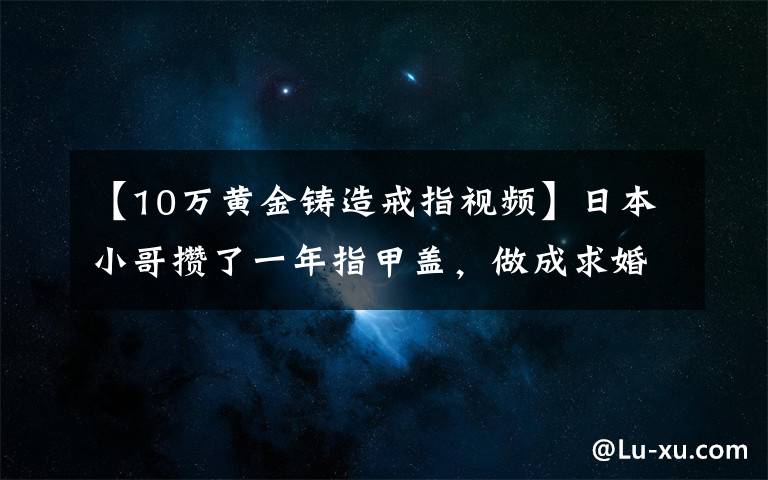 【10万黄金铸造戒指视频】日本小哥攒了一年指甲盖，做成求婚钻戒，惨遭600万小姐姐嫌弃