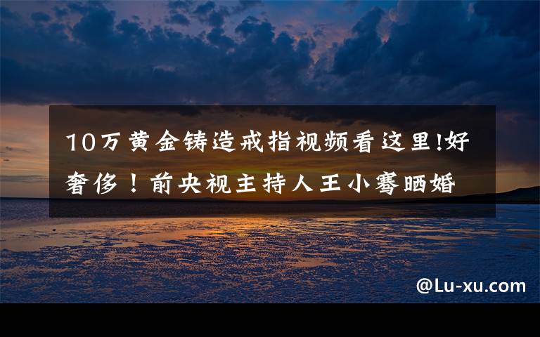 10万黄金铸造戒指视频看这里!好奢侈!前央视主持人王小骞晒婚戒,21万8千的戒指拿肥皂洗?
