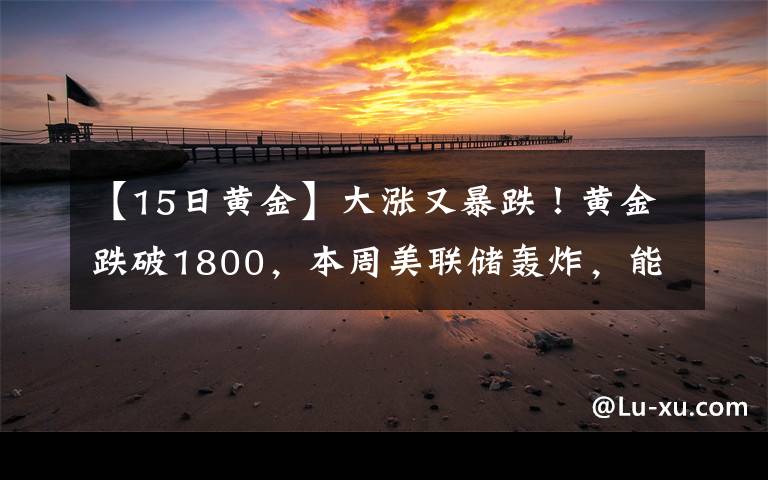 【15日黄金】大涨又暴跌!黄金跌破1800,本周美联储轰炸,能否"借东风"翻身