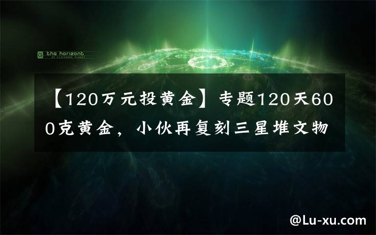 【120万元投黄金】专题120天600克黄金，小伙再复刻三星堆文物，网友：怀疑三星堆是你埋的