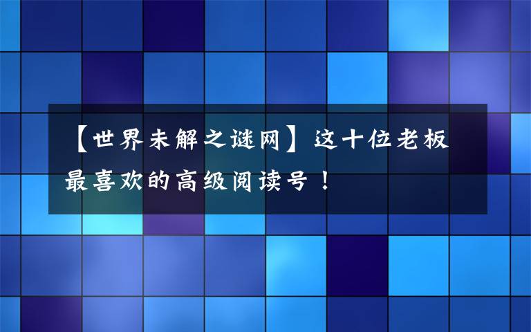 【世界未解之谜网】这十位老板最喜欢的高级阅读号!