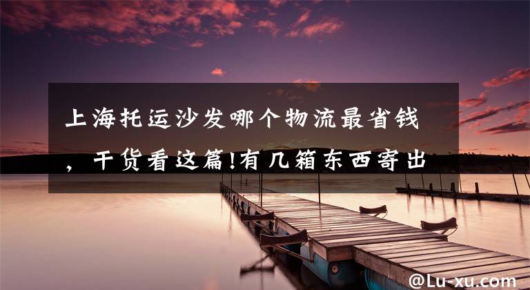 上海托运沙发哪个物流最省钱,干货看这篇!有几箱东西寄出去,寄快递到台湾什么物流便宜?