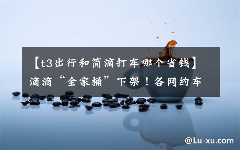 【t3出行和简滴打车哪个省钱】滴滴“全家桶”下架!各网约车平台争相派发福利,部分可“1元打车”