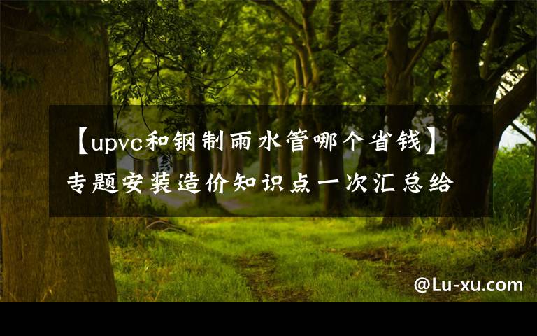 【upvc和钢制雨水管哪个省钱】专题安装造价知识点一次汇总给你!(水暖、通风空调、消防)