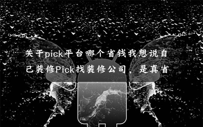 关于pick平台哪个省钱我想说自己装修Pick找装修公司,是真省钱还是被坑?