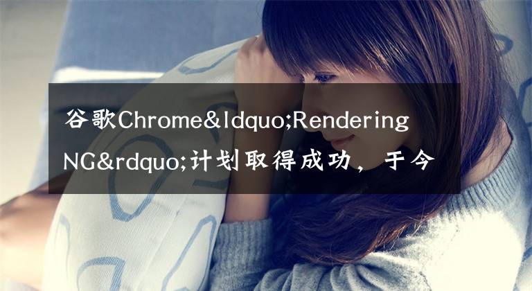 谷歌Chrome“RenderingNG”计划取得成功,于今年结束