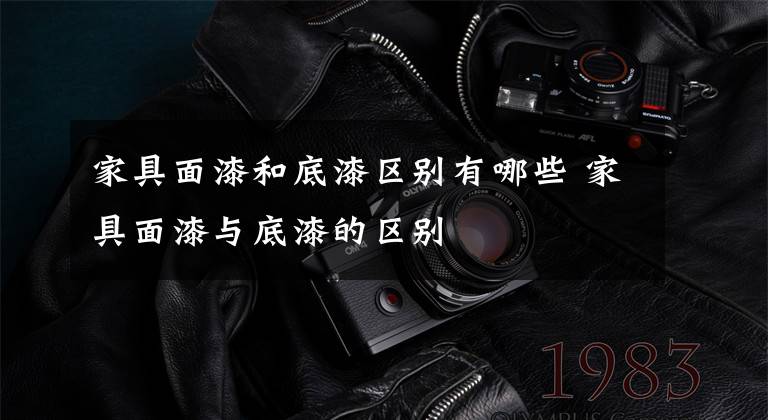 家具面漆和底漆区别有哪些 家具面漆与底漆的区别