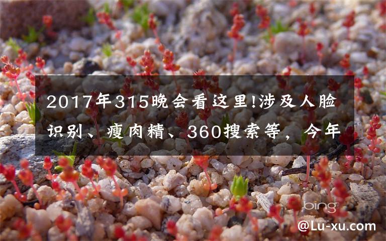 2017年315晚会看这里!涉及人脸识别、瘦肉精、360搜索等,今年的315晚会曝光了这些问题