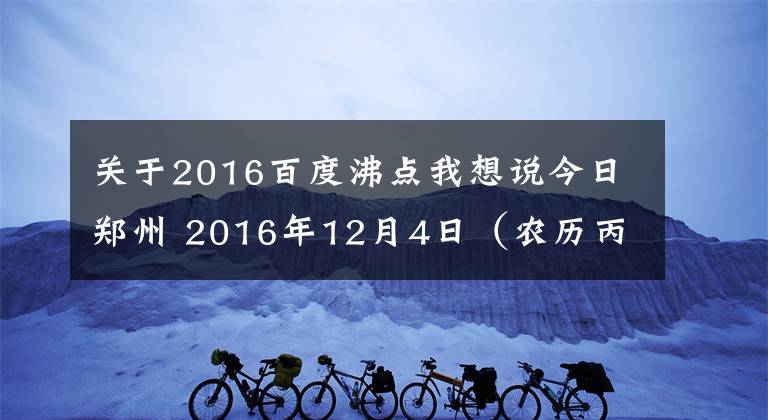 关于2016百度沸点我想说今日郑州 2016年12月4日(农历丙申年十一月初六星期日)