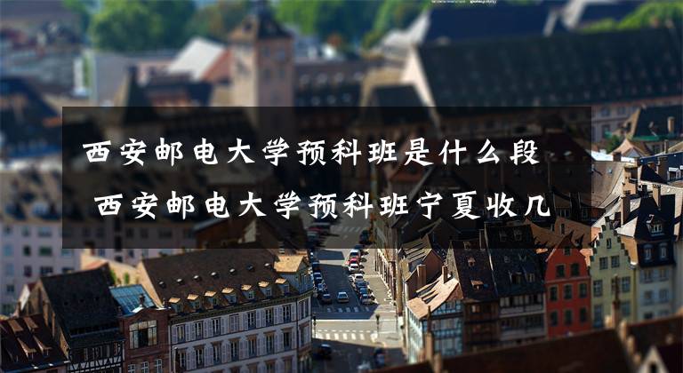 西安邮电大学预科班是什么段 西安邮电大学预科班宁夏收几人