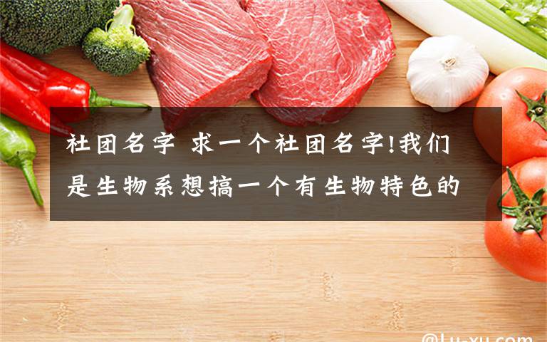 社团名字 求一个社团名字!我们是生物系想搞一个有生物特色的社团,主要内容是和生命健康,环保相关的,求大神们赐名