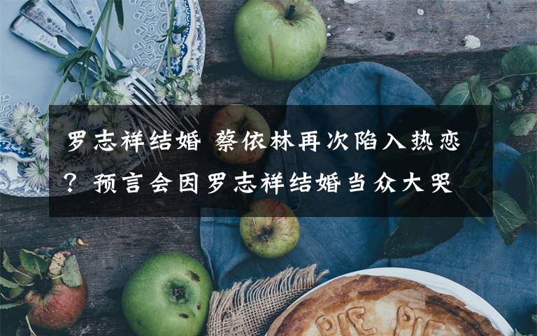 罗志祥结婚 蔡依林再次陷入热恋?预言会因罗志祥结婚当众大哭,但她坚决不向催婚低头