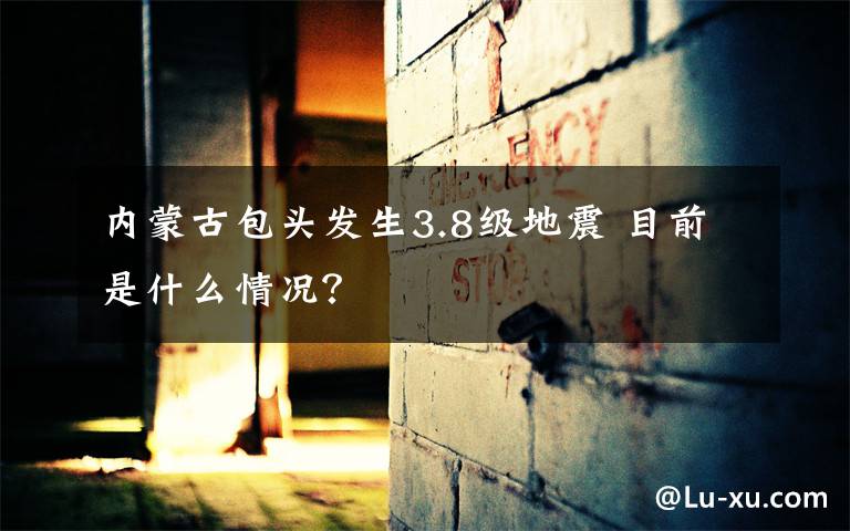 内蒙古包头发生3.8级地震 目前是什么情况?