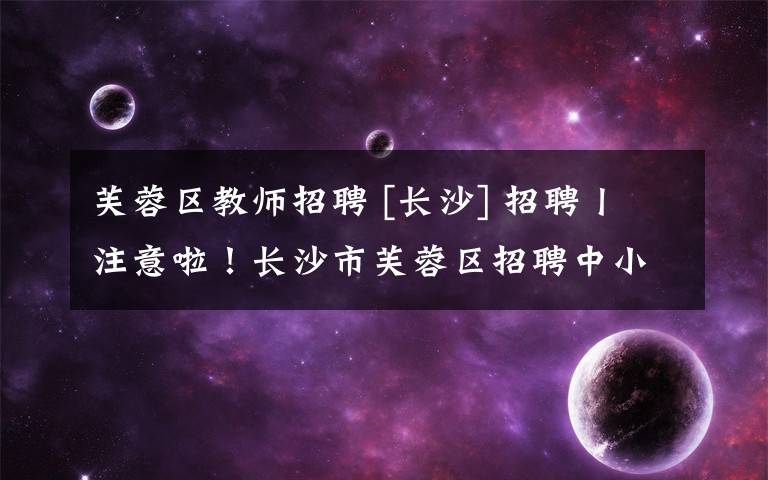 芙蓉区教师招聘 [长沙] 招聘丨注意啦！长沙市芙蓉区招聘中小学教师今起报名