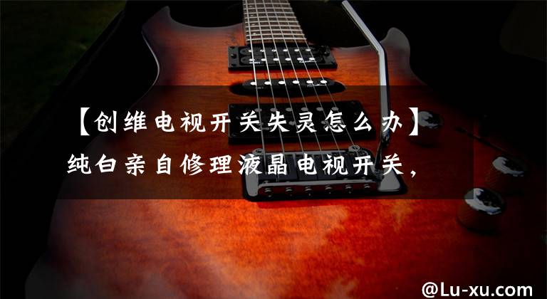 【创维电视开关失灵怎么办】纯白亲自修理液晶电视开关,直接节省了300元。