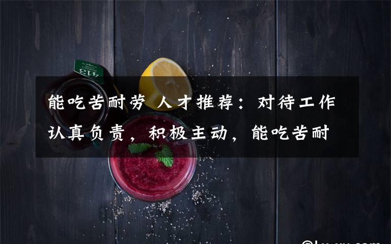能吃苦耐劳 人才推荐:对待工作认真负责,积极主动,能吃苦耐劳,善于沟通、协调有较强的组织能力与团队精神