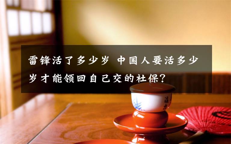 雷锋活了多少岁 中国人要活多少岁才能领回自己交的社保?