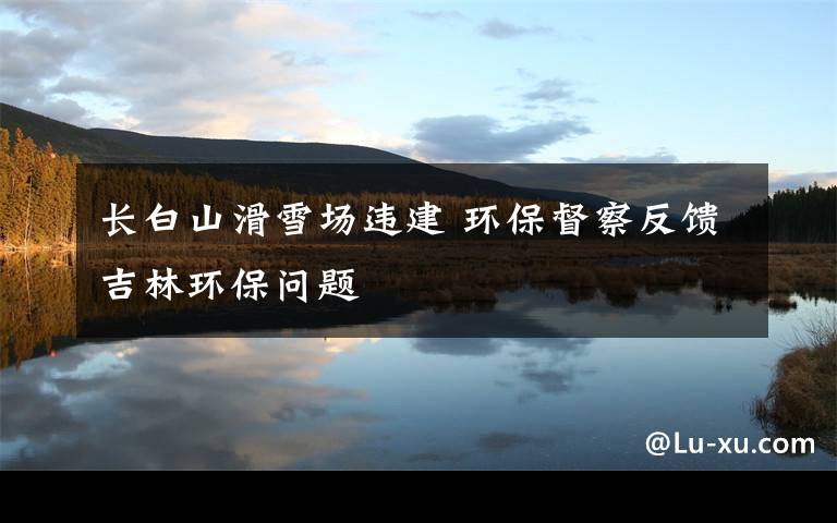 长白山滑雪场违建 环保督察反馈吉林环保问题