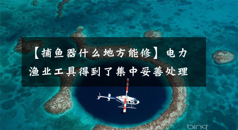 【捕鱼器什么地方能修】电力渔业工具得到了集中妥善处理