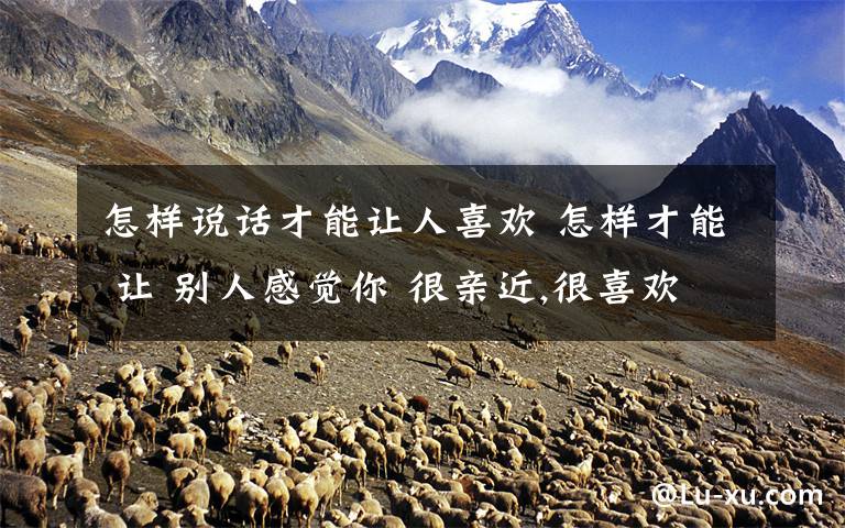 怎样说话才能让人喜欢 怎样才能 让 别人感觉你 很亲近,很喜欢和你说话呀