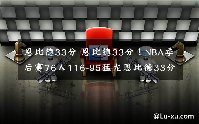 恩比德33分 恩比德33分!NBA季后赛76人116-95猛龙恩比德33分猛龙球员太差了