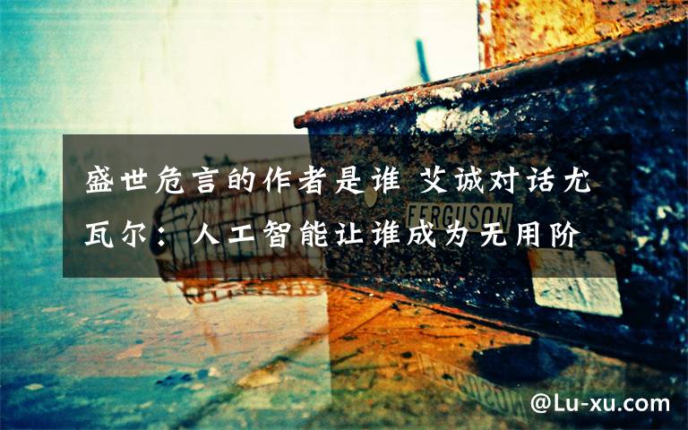 盛世危言的作者是谁 艾诚对话尤瓦尔:人工智能让谁成为无用阶层?