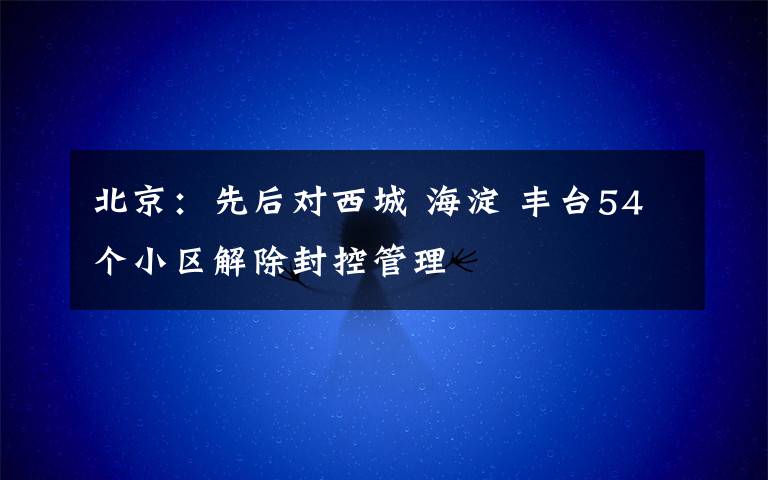北京：先后对西城 海淀 丰台54个小区解除封控管理
