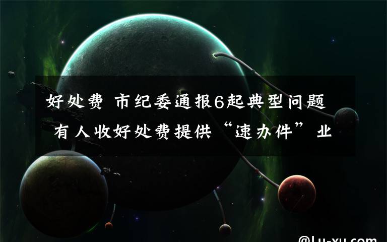 好处费 市纪委通报6起典型问题 有人收好处费提供“速办件”业务