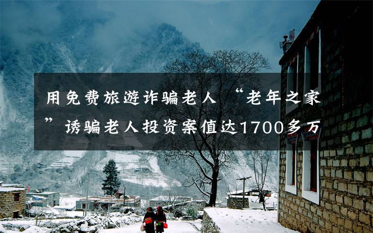 用免费旅游诈骗老人 “老年之家”诱骗老人投资案值达1700多万元