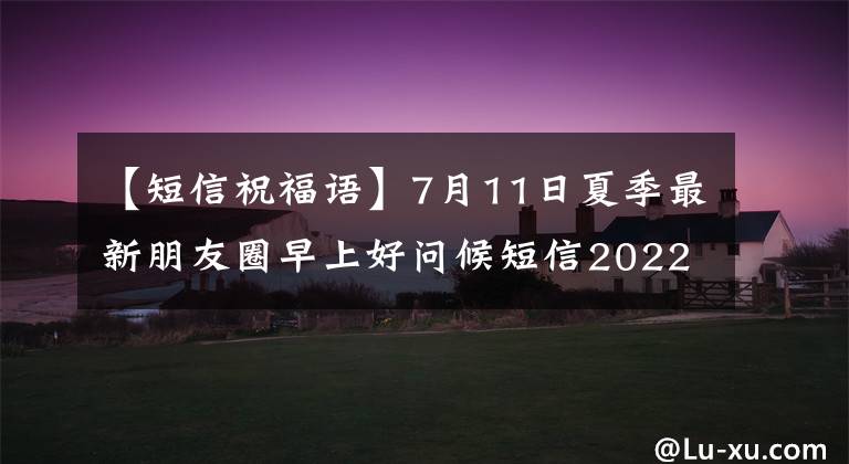 【短信祝福语】7月11日夏季最新朋友圈早上好问候短信2022微信早上好问候大全