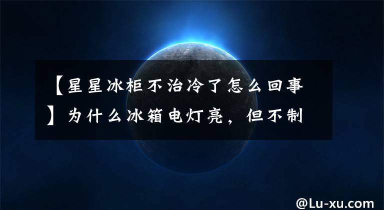 【星星冰柜不治冷了怎么回事】为什么冰箱电灯亮,但不制冷?