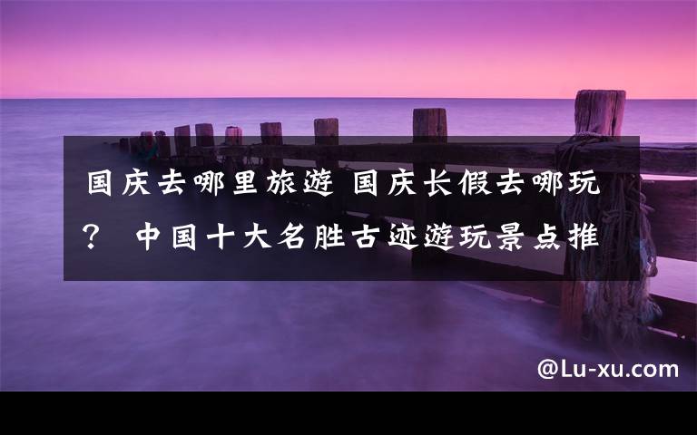 国庆去哪里旅游 国庆长假去哪玩? 中国十大名胜古迹游玩景点推荐