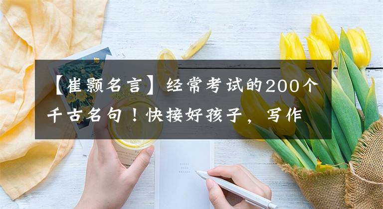 【崔颢名言】经常考试的200个千古名句！快接好孩子，写作文一定要加分|精选