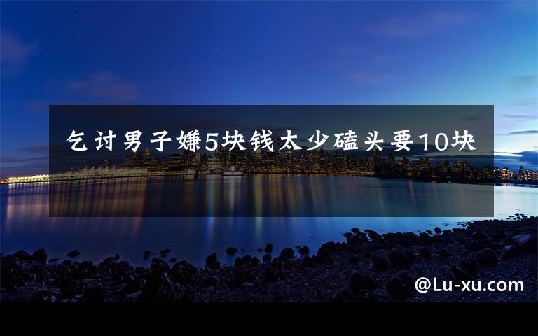 乞讨男子嫌5块钱太少磕头要10块