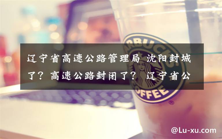 辽宁省高速公路管理局 沈阳封城了?高速公路封闭了? 辽宁省公安厅交管局回应!