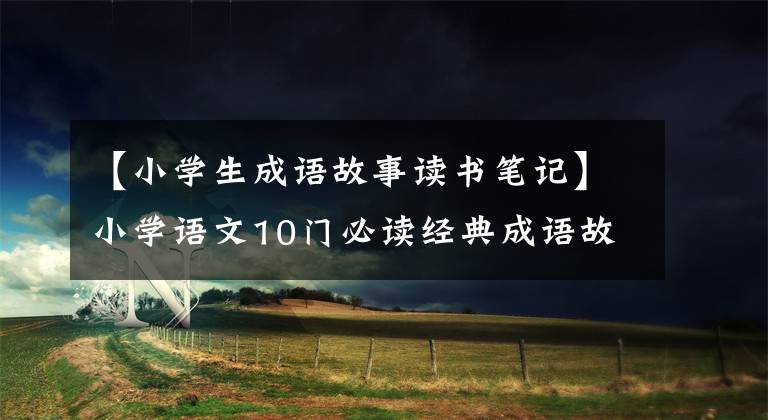 【小学生成语故事读书笔记】小学语文10门必读经典成语故事,家长迅速为孩子收藏,测试内容