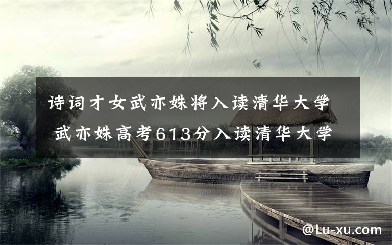 诗词才女武亦姝将入读清华大学 武亦姝高考613分入读清华大学新雅书院
