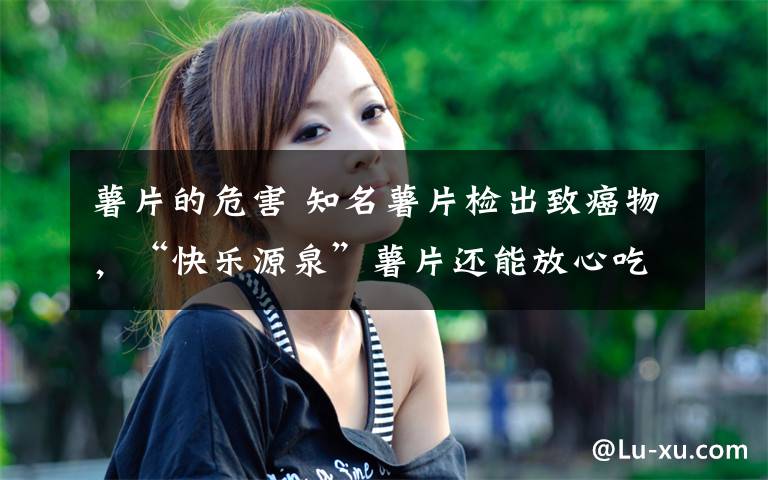 薯片的危害 知名薯片检出致癌物，“快乐源泉”薯片还能放心吃吗？