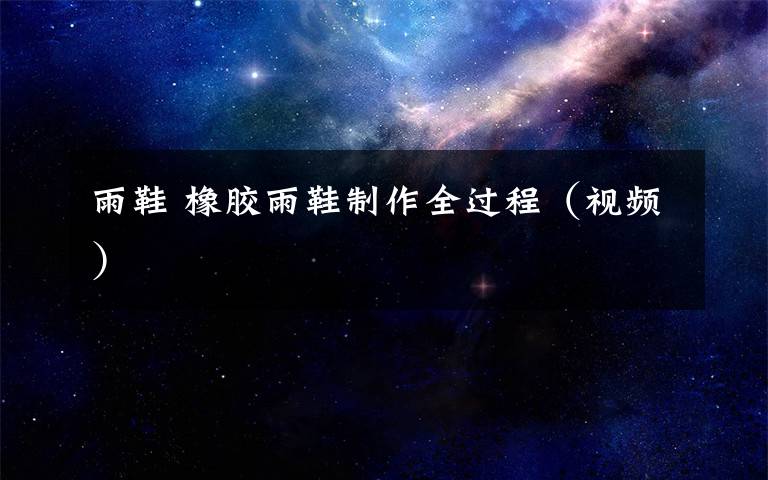 雨鞋 橡胶雨鞋制作全过程(视频)