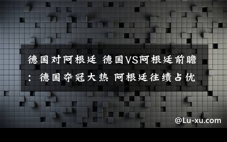 德国对阿根廷 德国VS阿根廷前瞻:德国夺冠大热 阿根廷往绩占优