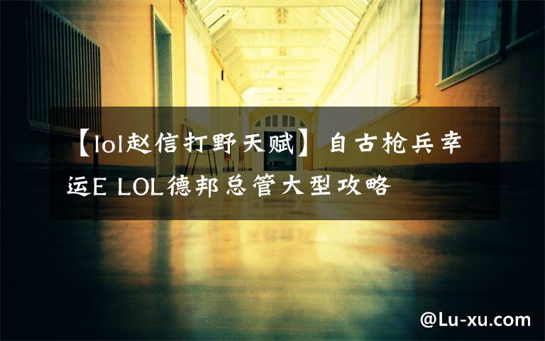 【lol赵信打野天赋】自古枪兵幸运E LOL德邦总管大型攻略